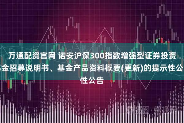 万通配资官网 诺安沪深300指数增强型证券投资基金招募说明书、基金产品资料概要(更新)的提示性公告