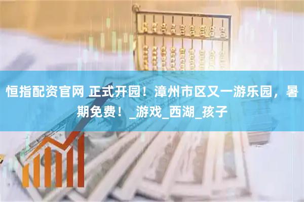 恒指配资官网 正式开园！漳州市区又一游乐园，暑期免费！_游戏_西湖_孩子