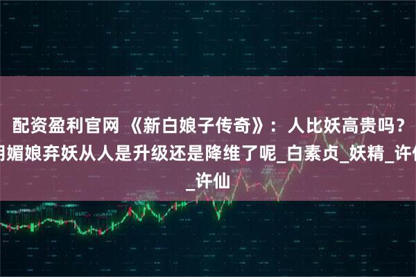 配资盈利官网 《新白娘子传奇》：人比妖高贵吗？胡媚娘弃妖从人是升级还是降维了呢_白素贞_妖精_许仙