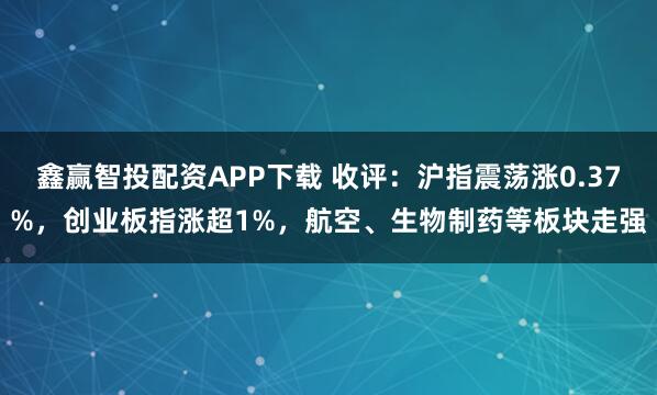 鑫赢智投配资APP下载 收评：沪指震荡涨0.37%，创业板指涨超1%，航空、生物制药等板块走强