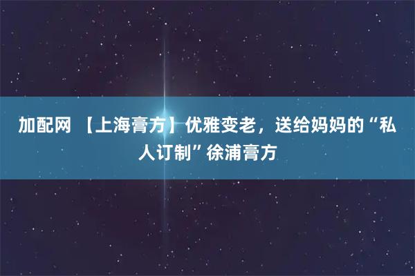加配网 【上海膏方】优雅变老，送给妈妈的“私人订制”徐浦膏方