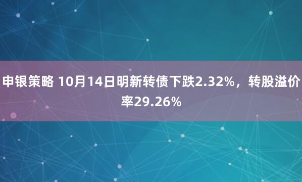 申银策略 10月14日明新转债下跌2.32%，转股溢价率29.26%