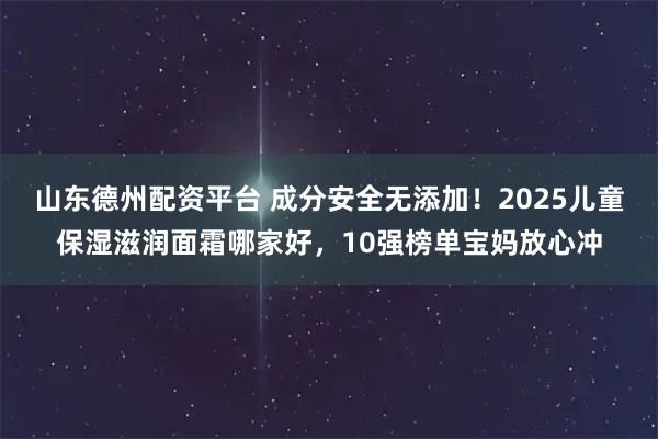 山东德州配资平台 成分安全无添加！2025儿童保湿滋润面霜哪家好，10强榜单宝妈放心冲