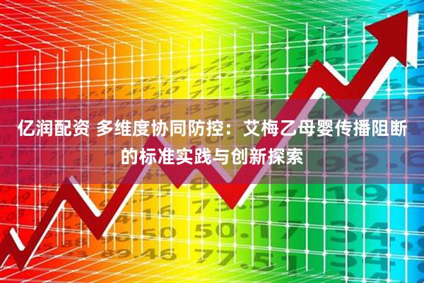 亿润配资 多维度协同防控：艾梅乙母婴传播阻断的标准实践与创新探索