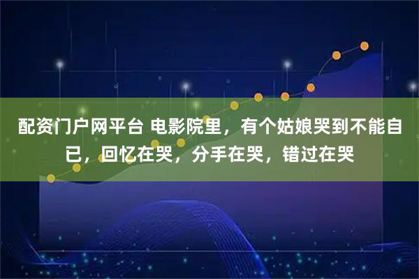 配资门户网平台 电影院里，有个姑娘哭到不能自已，回忆在哭，分手在哭，错过在哭
