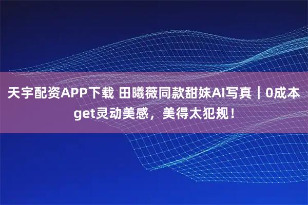 天宇配资APP下载 田曦薇同款甜妹AI写真｜0成本get灵动美感，美得太犯规！