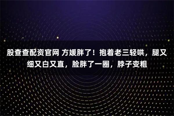 股查查配资官网 方媛胖了！抱着老三轻哄，腿又细又白又直，脸胖了一圈，脖子变粗