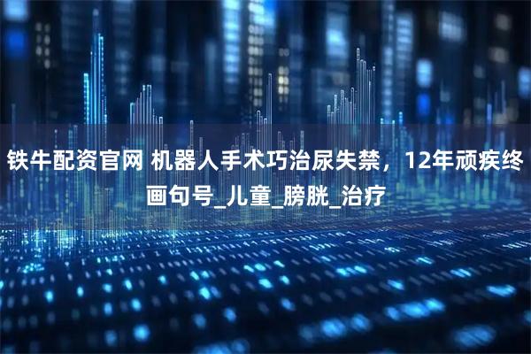 铁牛配资官网 机器人手术巧治尿失禁，12年顽疾终画句号_儿童_膀胱_治疗