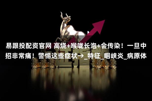 易跟投配资官网 高烧+喉咙长泡+会传染！一旦中招非常痛！警惕这些症状→_特征_咽峡炎_病原体