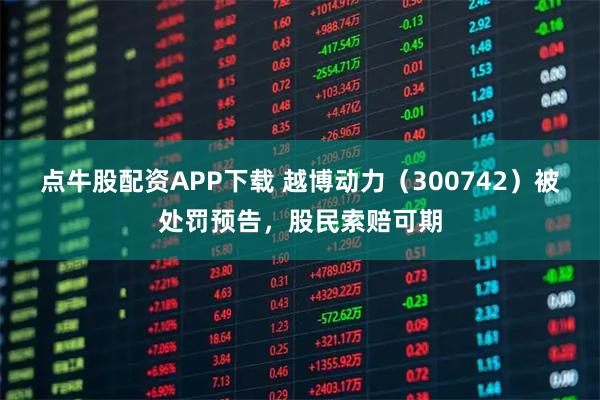 点牛股配资APP下载 越博动力（300742）被处罚预告，股民索赔可期