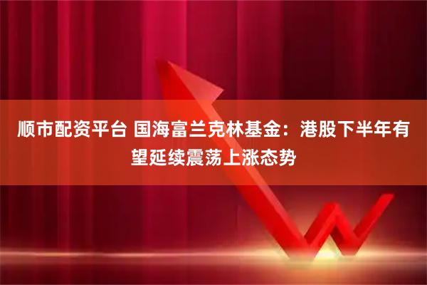 顺市配资平台 国海富兰克林基金：港股下半年有望延续震荡上涨态势
