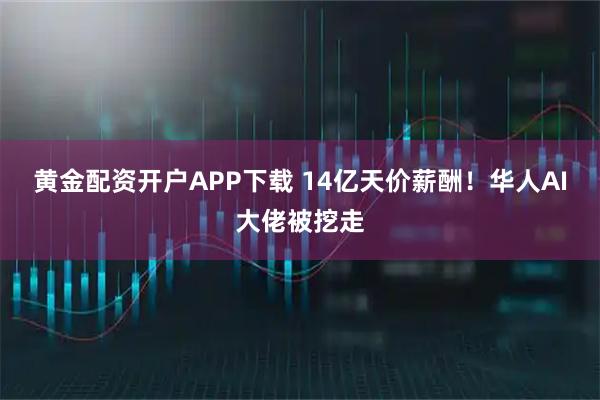 黄金配资开户APP下载 14亿天价薪酬！华人AI大佬被挖走
