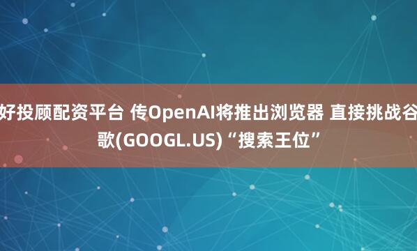 好投顾配资平台 传OpenAI将推出浏览器 直接挑战谷歌(GOOGL.US)“搜索王位”