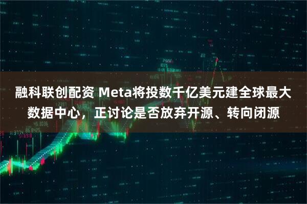 融科联创配资 Meta将投数千亿美元建全球最大数据中心，正讨论是否放弃开源、转向闭源