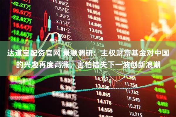 达道宝配资官网 景顺调研：主权财富基金对中国的兴趣再度高涨，害怕错失下一波创新浪潮