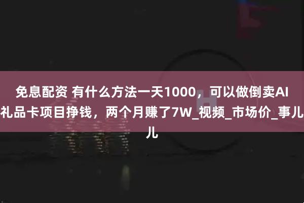 免息配资 有什么方法一天1000，可以做倒卖AI礼品卡项目挣钱，两个月赚了7W_视频_市场价_事儿