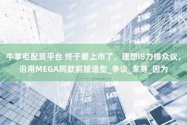 牛掌柜配资平台 终于要上市了，理想i8力排众议，沿用MEGA同款前脸造型_争议_车身_因为