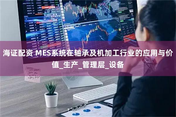 海证配资 MES系统在轴承及机加工行业的应用与价值_生产_管理层_设备