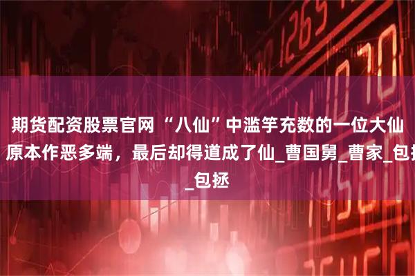 期货配资股票官网 “八仙”中滥竽充数的一位大仙，原本作恶多端，最后却得道成了仙_曹国舅_曹家_包拯