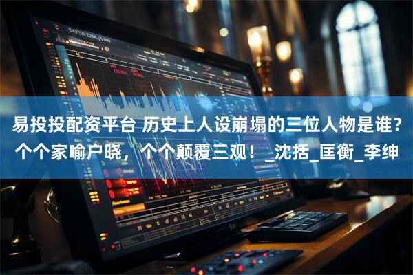 易投投配资平台 历史上人设崩塌的三位人物是谁？个个家喻户晓，个个颠覆三观！_沈括_匡衡_李绅