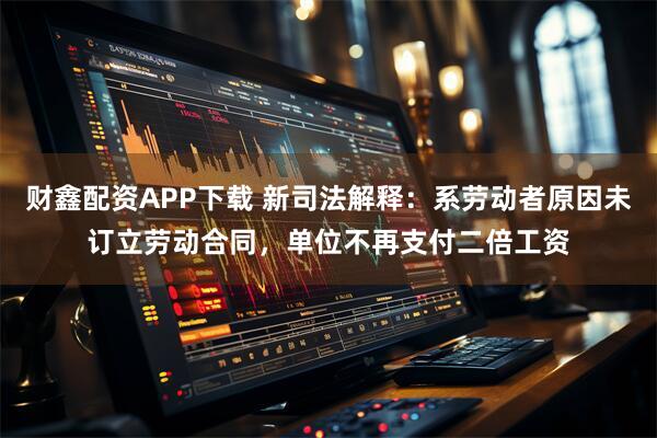 财鑫配资APP下载 新司法解释：系劳动者原因未订立劳动合同，单位不再支付二倍工资