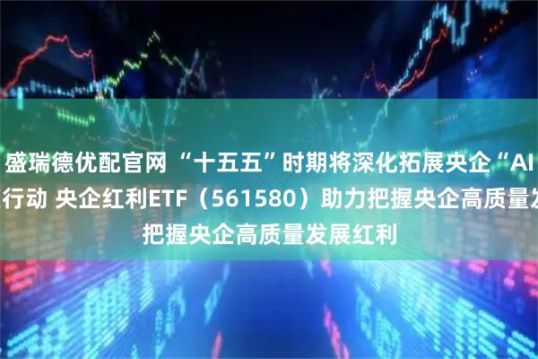 盛瑞德优配官网 “十五五”时期将深化拓展央企“AI+ ”专项行动 央企红利ETF（561580）助力把握央企高质量发展红利