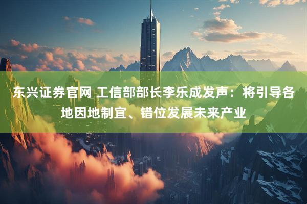 东兴证券官网 工信部部长李乐成发声：将引导各地因地制宜、错位发展未来产业